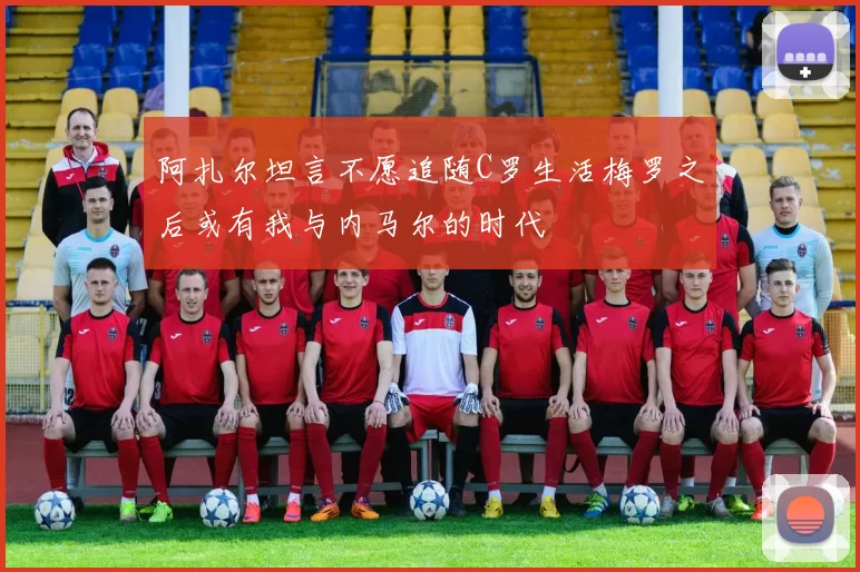 阿扎尔坦言不愿追随C罗生活梅罗之后或有我与内马尔的时代