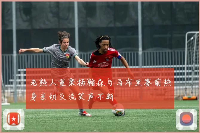 老熟人重聚杨瀚森与马布里赛前热身亲切交流笑声不断