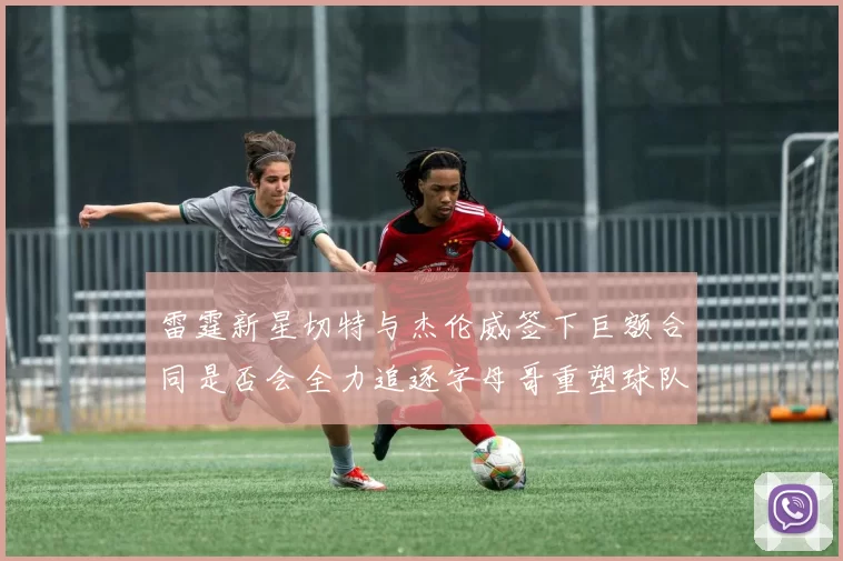 雷霆新星切特与杰伦威签下巨额合同是否会全力追逐字母哥重塑球队实力