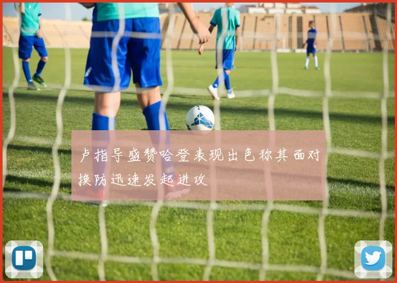 卢指导盛赞哈登表现出色称其面对换防迅速发起进攻