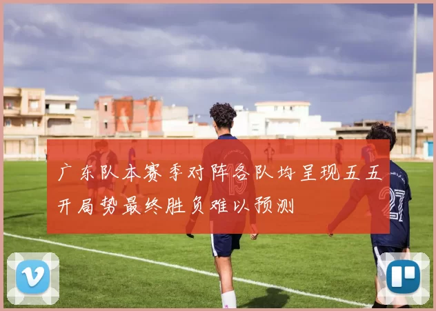 广东队本赛季对阵各队均呈现五五开局势最终胜负难以预测