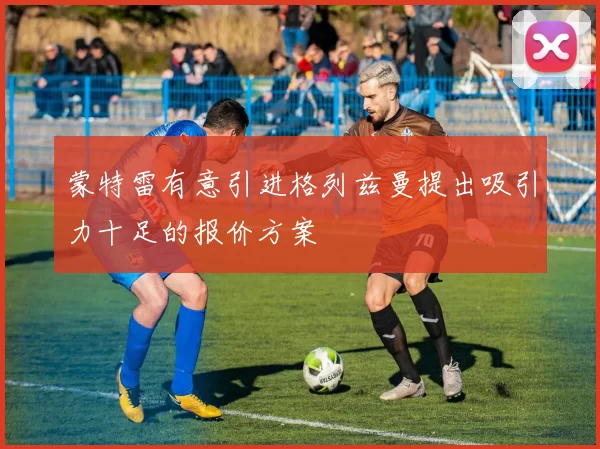 蒙特雷有意引进格列兹曼提出吸引力十足的报价方案