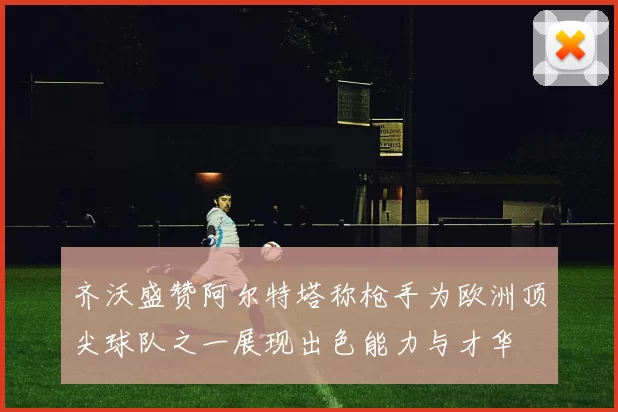 齐沃盛赞阿尔特塔称枪手为欧洲顶尖球队之一展现出色能力与才华