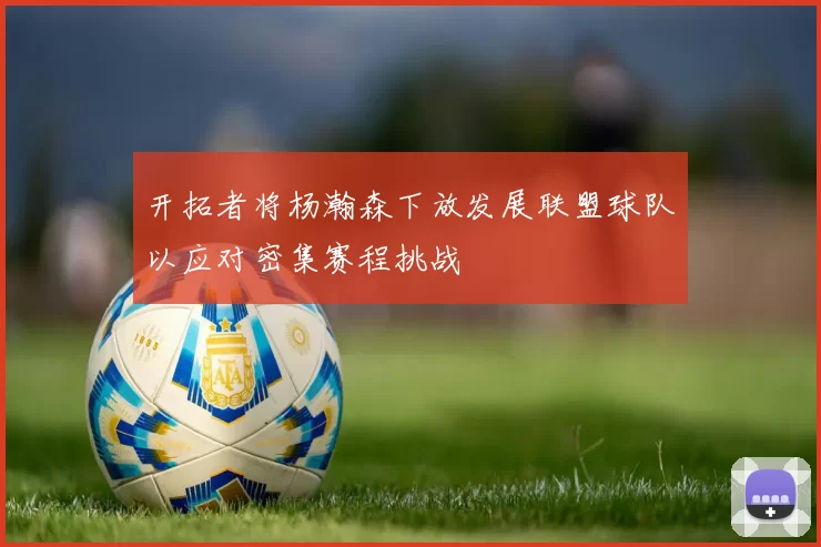 开拓者将杨瀚森下放发展联盟球队以应对密集赛程挑战